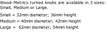 Wood-Metrics turned knobs are available in 3 sizes: Small, Medium or Large. Small = 32mm diameter; 36mm height Medium = 40mm diameter; 42mm height Large =  52mm diameter; 54mm height