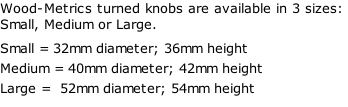 Wood-Metrics turned knobs are available in 3 sizes: Small, Medium or Large. Small = 32mm diameter; 36mm height Medium = 40mm diameter; 42mm height Large =  52mm diameter; 54mm height