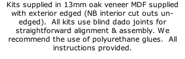 Kits supplied in 13mm oak veneer MDF supplied with exterior edged (NB interior cut outs un-edged).  All kits use blind dado joints for straightforward alignment & assembly. We recommend the use of polyurethane glues.  All instructions provided.
