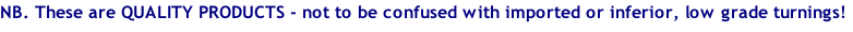 NB. These are QUALITY PRODUCTS - not to be confused with imported or inferior, low grade turnings!